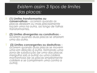 Existem assim 3 tipos de limites
          das placas:
 {1} Limites transformantes ou
  conservativos – ocorrem quando as
  placas deslizam ou mais precisamente
  roçam uma na outra, ao longo de falhas
  transformantes.
 {2} Limites divergentes ou construtivos –
  ocorrem quando duas placas se afastam
  uma da outra.
    {3} Limites convergentes ou destrutivos –
    ocorrem quando duas placas se movem
    uma em direção à outra, formando uma
    zona de subducção (se uma das placas
    mergulha sob a outra) ou uma cadeia
    montanhosa (se as placas simplesmente
    colidem e se comprimem uma contra a
    outra).
 