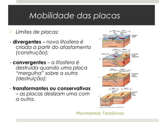 Mobilidade das placas
 Limites de placas:

- divergentes – nova litosfera é
   criada a partir do afastamento
   (construção);
- convergentes – a litosfera é
   destruída quando uma placa
   “mergulha” sobre a outra
   (destruição);
- transformantes ou conservativos
    – as placas deslizam uma com
    a outra.

                           Movimentos Tectónicos
 
