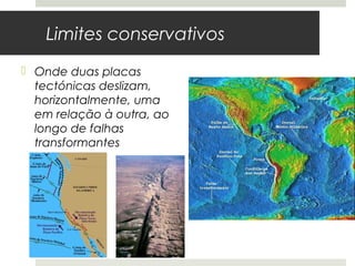 Limites conservativos
 Onde duas placas
  tectónicas deslizam,
  horizontalmente, uma
  em relação à outra, ao
  longo de falhas
  transformantes




                           Falha de St. André
                           Califórnia, EUA
                           As placas deslizam cerca de 5cm/ano
 