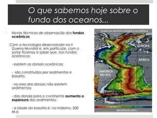 O que sabemos hoje sobre o
              fundo dos oceanos...
    Novas técnicas de observação dos fundos
     oceânicos

    Com a tecnologia desenvolvida na II
     Guerra Mundial e, em particular, com o
     sonar ficamos a saber que, nos fundos
     oceânicos:

     - existem as dorsais oceânicas;

     - são constituídos por sedimentos e
     basalto;

     - no eixo das dorsais não existem
     sedimentos;

     - das dorsais para o continente aumenta a
     espessura dos sedimentos;

     - a idade do basalto é, no máximo, 200
     M.a.
 