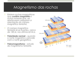 Magnetismo das rochas
   Existem rochas magmáticas
    que contêm magnetite e
    outros minerais que, ao
    arrefecerem adquirem a
    orientação do campo
    magnético terrestre.
   O campo magnético
    terrestre já se inverteu, cerca
    de 130 xs, nos últimos 65 M.a.
   Polaridade normal – quando
    o norte magnético coincide
    com o norte geográfico.
   Paleomagnetismo – estudo
    do magnetismo terrestre.
 