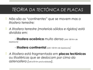 TEORIA DA TECTÓNICA DE PLACAS
 Não são os “continentes” que se movem mas a
  litosfera terrestre;
 A litosfera terrestre (materiais sólidos e rígidos) está
  dividida em:

        - litosfera oceânica muito densa (até 100 Km de
  espessura)


        - litosfera continental (até 150 Km de espessura);
 A litosfera está fragmentada em placas tectónicas
  ou litosféricas que se deslocam por cima da
  astenosfera (até 670 Km profundidade).
 