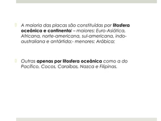  A maioria das placas são constituídas por litosfera
  oceânica e continental – maiores: Euro-Asiática,
  Africana, norte-americana, sul-americana, indo-
  australiana e antártida;- menores: Arábica;



 Outras apenas por litosfera oceânica como a do
  Pacífico, Cocos, Caraíbas, Nazca e Filipinas.
 