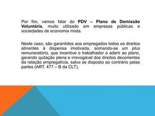 Por fim, vamos falar do PDV – Plano de Demissão
Voluntária, muito utilizado em empresas públicas e
sociedades de economia mista.
Neste caso, são garantidos aos empregados todos os direitos
atinentes à dispensa imotivada, somando-se um plus
remuneratório, que incentive o trabalhador a aderir ao plano,
gerando quitação plena e irrevogável dos direitos decorrentes
da relação empregatícia, salvo se disposto ao contrário pelas
partes (ART. 477 – B da CLT).
 