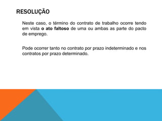 RESOLUÇÃO
Neste caso, o término do contrato de trabalho ocorre tendo
em vista o ato faltoso de uma ou ambas as parte do pacto
de emprego.
Pode ocorrer tanto no contrato por prazo indeterminado e nos
contratos por prazo determinado.
 