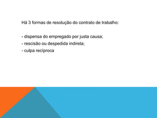 Há 3 formas de resolução do contrato de trabalho:
- dispensa do empregado por justa causa;
- rescisão ou despedida indireta;
- culpa recíproca
 