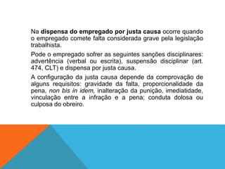 Na dispensa do empregado por justa causa ocorre quando
o empregado comete falta considerada grave pela legislação
trabalhista.
Pode o empregado sofrer as seguintes sanções disciplinares:
advertência (verbal ou escrita), suspensão disciplinar (art.
474, CLT) e dispensa por justa causa.
A configuração da justa causa depende da comprovação de
alguns requisitos: gravidade da falta, proporcionalidade da
pena, non bis in idem, inalteração da punição, imediatidade,
vinculação entre a infração e a pena; conduta dolosa ou
culposa do obreiro.
 
