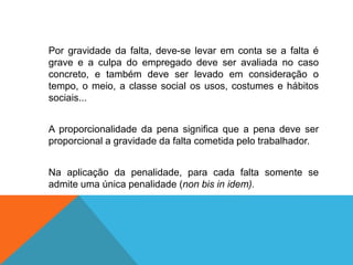 Por gravidade da falta, deve-se levar em conta se a falta é
grave e a culpa do empregado deve ser avaliada no caso
concreto, e também deve ser levado em consideração o
tempo, o meio, a classe social os usos, costumes e hábitos
sociais...
A proporcionalidade da pena significa que a pena deve ser
proporcional a gravidade da falta cometida pelo trabalhador.
Na aplicação da penalidade, para cada falta somente se
admite uma única penalidade (non bis in idem).
 