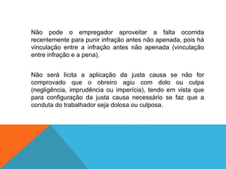 Não pode o empregador aproveitar a falta ocorrida
recentemente para punir infração antes não apenada, pois há
vinculação entre a infração antes não apenada (vinculação
entre infração e a pena).
Não será lícita a aplicação da justa causa se não for
comprovado que o obreiro agiu com dolo ou culpa
(negligência, imprudência ou imperícia), tendo em vista que
para configuração da justa causa necessário se faz que a
conduta do trabalhador seja dolosa ou culposa.
 