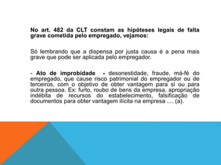 No art. 482 da CLT constam as hipóteses legais de falta
grave cometida pelo empregado, vejamos:
Só lembrando que a dispensa por justa causa é a pena mais
grave que pode ser aplicada pelo empregador.
- Ato de improbidade - desonestidade, fraude, má-fé do
empregado, que cause risco patrimonial do empregador ou de
terceiros, com o objetivo de obter vantagem para si ou para
outra pessoa. Ex: furto, roubo de bens da empresa, apropriação
indébita de recursos do estabelecimento, falsificação de
documentos para obter vantagem ilícita na empresa .... (a).
 