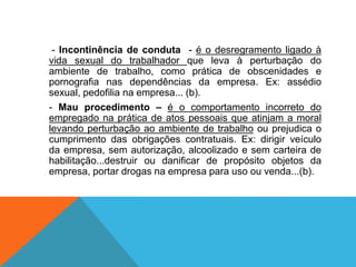 - Incontinência de conduta - é o desregramento ligado à
vida sexual do trabalhador que leva à perturbação do
ambiente de trabalho, como prática de obscenidades e
pornografia nas dependências da empresa. Ex: assédio
sexual, pedofilia na empresa... (b).
- Mau procedimento – é o comportamento incorreto do
empregado na prática de atos pessoais que atinjam a moral
levando perturbação ao ambiente de trabalho ou prejudica o
cumprimento das obrigações contratuais. Ex: dirigir veículo
da empresa, sem autorização, alcoolizado e sem carteira de
habilitação...destruir ou danificar de propósito objetos da
empresa, portar drogas na empresa para uso ou venda...(b).
 