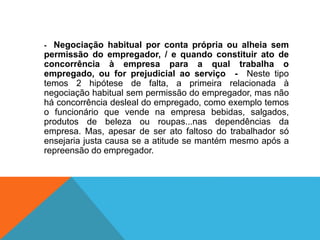 - Negociação habitual por conta própria ou alheia sem
permissão do empregador, / e quando constituir ato de
concorrência à empresa para a qual trabalha o
empregado, ou for prejudicial ao serviço - Neste tipo
temos 2 hipótese de falta, a primeira relacionada à
negociação habitual sem permissão do empregador, mas não
há concorrência desleal do empregado, como exemplo temos
o funcionário que vende na empresa bebidas, salgados,
produtos de beleza ou roupas...nas dependências da
empresa. Mas, apesar de ser ato faltoso do trabalhador só
ensejaria justa causa se a atitude se mantém mesmo após a
repreensão do empregador.
 