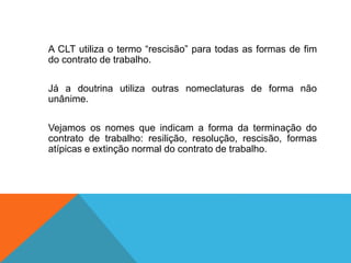 A CLT utiliza o termo “rescisão” para todas as formas de fim
do contrato de trabalho.
Já a doutrina utiliza outras nomeclaturas de forma não
unânime.
Vejamos os nomes que indicam a forma da terminação do
contrato de trabalho: resilição, resolução, rescisão, formas
atípicas e extinção normal do contrato de trabalho.
 