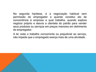 Na segunda hipótese, é a negociação habitual sem
permissão do empregador e quando constitui ato de
concorrência à empresa a qual trabalha, quando explora
negócio próprio e desvia a clientela do patrão para vender
seus produtos ou serviços em preços menores em detrimento
do empregador.
A lei veda o trabalho concorrente ou prejudicial ao serviço,
não impede que o empregado exerça mais de uma atividade .
 