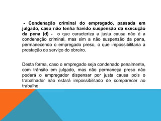 - Condenação criminal do empregado, passada em
julgado, caso não tenha havido suspensão da execução
da pena (d) - o que caracteriza a justa causa não é a
condenação criminal, mas sim a não suspensão da pena,
permanecendo o empregado preso, o que impossibilitaria a
prestação de serviço do obreiro.
Desta forma, caso o empregado seja condenado penalmente,
com trânsito em julgado, mas não permaneça preso não
poderá o empregador dispensar por justa causa pois o
trabalhador não estará impossibilitado de comparecer ao
trabalho.
 