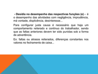 - Desídia no desempenho das respectivas funções (e) - é
o desempenho das atividades com negligência, imprudência,
má vontade, displicência, desinteresse...
Para configurar justa causa é necessário que haja um
comportamento reiterado e contínuo do trabalhador, sendo
que as faltas anteriores devem ter sido punidas sob a forma
de advertência.
Ex: faltas ou atrasos reiterados, diferenças constantes nos
valores no fechamento de caixa...
 