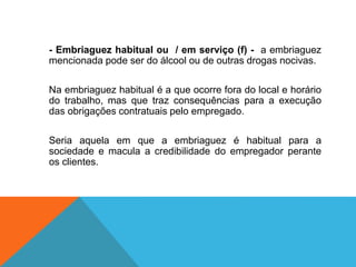 - Embriaguez habitual ou / em serviço (f) - a embriaguez
mencionada pode ser do álcool ou de outras drogas nocivas.
Na embriaguez habitual é a que ocorre fora do local e horário
do trabalho, mas que traz consequências para a execução
das obrigações contratuais pelo empregado.
Seria aquela em que a embriaguez é habitual para a
sociedade e macula a credibilidade do empregador perante
os clientes.
 