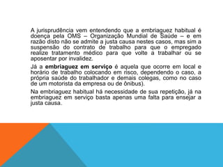 A jurisprudência vem entendendo que a embriaguez habitual é
doença pela OMS – Organização Mundial de Saúde – e em
razão disto não se admite a justa causa nestes casos, mas sim a
suspensão do contrato de trabalho para que o empregado
realize tratamento médico para que volte a trabalhar ou se
aposentar por invalidez.
Já a embriaguez em serviço é aquela que ocorre em local e
horário de trabalho colocando em risco, dependendo o caso, a
própria saúde do trabalhador e demais colegas, como no caso
de um motorista da empresa ou de ônibus).
Na embriaguez habitual há necessidade de sua repetição, já na
embriaguez em serviço basta apenas uma falta para ensejar a
justa causa.
 