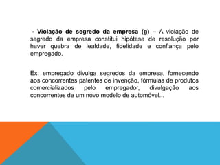 - Violação de segredo da empresa (g) – A violação de
segredo da empresa constitui hipótese de resolução por
haver quebra de lealdade, fidelidade e confiança pelo
empregado.
Ex: empregado divulga segredos da empresa, fornecendo
aos concorrentes patentes de invenção, fórmulas de produtos
comercializados pelo empregador, divulgação aos
concorrentes de um novo modelo de automóvel...
 