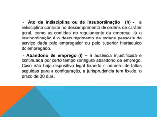 - Ato de indisciplina ou de insubordinação (h) - a
indisciplina consiste no descumprimento de ordens de caráter
geral, como as contidas no regulamento da empresa, já a
insubordinação é o descumprimento de ordens pessoais de
serviço dada pelo empregador ou pelo superior hierárquico
do empregado.
- Abandono de emprego (i) – a ausência injustificada e
continuada por certo tempo configura abandono de emprego.
Caso não haja dispositivo legal fixando o número de faltas
seguidas para a configuração, a jurisprudência tem fixado, o
prazo de 30 dias.
 