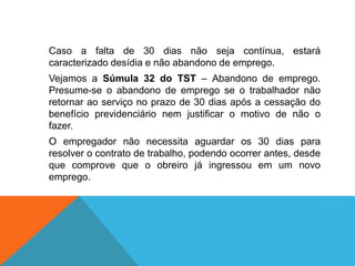 Caso a falta de 30 dias não seja contínua, estará
caracterizado desídia e não abandono de emprego.
Vejamos a Súmula 32 do TST – Abandono de emprego.
Presume-se o abandono de emprego se o trabalhador não
retornar ao serviço no prazo de 30 dias após a cessação do
benefício previdenciário nem justificar o motivo de não o
fazer.
O empregador não necessita aguardar os 30 dias para
resolver o contrato de trabalho, podendo ocorrer antes, desde
que comprove que o obreiro já ingressou em um novo
emprego.
 