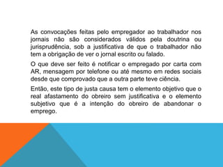 As convocações feitas pelo empregador ao trabalhador nos
jornais não são considerados válidos pela doutrina ou
jurisprudência, sob a justificativa de que o trabalhador não
tem a obrigação de ver o jornal escrito ou falado.
O que deve ser feito é notificar o empregado por carta com
AR, mensagem por telefone ou até mesmo em redes sociais
desde que comprovado que a outra parte teve ciência.
Então, este tipo de justa causa tem o elemento objetivo que o
real afastamento do obreiro sem justificativa e o elemento
subjetivo que é a intenção do obreiro de abandonar o
emprego.
 