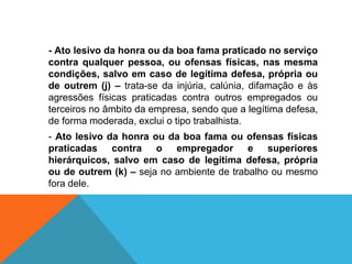 - Ato lesivo da honra ou da boa fama praticado no serviço
contra qualquer pessoa, ou ofensas físicas, nas mesma
condições, salvo em caso de legítima defesa, própria ou
de outrem (j) – trata-se da injúria, calúnia, difamação e às
agressões físicas praticadas contra outros empregados ou
terceiros no âmbito da empresa, sendo que a legítima defesa,
de forma moderada, exclui o tipo trabalhista.
- Ato lesivo da honra ou da boa fama ou ofensas físicas
praticadas contra o empregador e superiores
hierárquicos, salvo em caso de legítima defesa, própria
ou de outrem (k) – seja no ambiente de trabalho ou mesmo
fora dele.
 