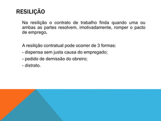 RESILIÇÃO
Na resilição o contrato de trabalho finda quando uma ou
ambas as partes resolvem, imotivadamente, romper o pacto
de emprego.
A resilição contratual pode ocorrer de 3 formas:
- dispensa sem justa causa do empregado;
- pedido de demissão do obreiro;
- distrato.
 