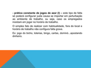 - prática constante de jogos de azar (l) – este tipo de falta
só poderá configurar justa causa se importar em perturbação
ao ambiente de trabalho, ou seja, caso os empregados
insistam em jogar no horário de trabalho.
O simples fato de realizar com habitualidade, fora do local e
horário de trabalho não configura falta grave.
Ex: jogo do bicho, loterias, bingo, cartas, dominó...apostando
dinheiro.
 