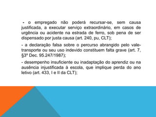 - o empregado não poderá recursar-se, sem causa
justificada, a executar serviço extraordinário, em casos de
urgência ou acidente na estrada de ferro, sob pena de ser
dispensado por justa causa (art. 240, pu, CLT);
- a declaração falsa sobre o percurso abrangido pelo vale-
transporte ou seu uso indevido constituem falta grave (art. 7,
§3º Dec. 95.247/1987);
- desempenho insuficiente ou inadaptação do aprendiz ou na
ausência injustificada à escola, que implique perda do ano
letivo (art. 433, I e II da CLT);
 