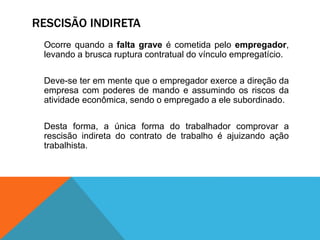 RESCISÃO INDIRETA
Ocorre quando a falta grave é cometida pelo empregador,
levando a brusca ruptura contratual do vínculo empregatício.
Deve-se ter em mente que o empregador exerce a direção da
empresa com poderes de mando e assumindo os riscos da
atividade econômica, sendo o empregado a ele subordinado.
Desta forma, a única forma do trabalhador comprovar a
rescisão indireta do contrato de trabalho é ajuizando ação
trabalhista.
 