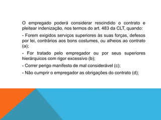 O empregado poderá considerar rescindido o contrato e
pleitear indenização, nos termos do art. 483 da CLT, quando:
- Forem exigidos serviços superiores às suas forças, defesos
por lei, contrários aos bons costumes, ou alheios ao contrato
(a);
- For tratado pelo empregador ou por seus superiores
hierárquicos com rigor excessivo (b);
- Correr perigo manifesto de mal considerável (c);
- Não cumprir o empregador as obrigações do contrato (d);
 