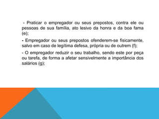 - Praticar o empregador ou seus prepostos, contra ele ou
pessoas de sua família, ato lesivo da honra e da boa fama
(e);
- Empregador ou seus prepostos ofenderem-se fisicamente,
salvo em caso de legítima defesa, própria ou de outrem (f);
- O empregador reduzir o seu trabalho, sendo este por peça
ou tarefa, de forma a afetar sensivelmente a importância dos
salários (g);
 
