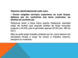 Vejamos detalhadamente cada caso.
- Forem exigidos serviços superiores às suas forças,
defesos por lei, contrários aos bons costumes, ou
alheios ao contrato (a);
Refere-se tanto a força física quanto intelectual, exemplo
exigir da mulher que execute tarefas de força muscular
superior a 40 KG, pois é permitido apenas 20 KG (art. 390 da
CLT).
Não se pode exigir trabalho proibido por lei, como laborar em
atividades ilícitas e exigir do menor o trabalho noturno,
perigoso ou insalubre.
 