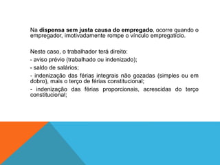 Na dispensa sem justa causa do empregado, ocorre quando o
empregador, imotivadamente rompe o vínculo empregatício.
Neste caso, o trabalhador terá direito:
- aviso prévio (trabalhado ou indenizado);
- saldo de salários;
- indenização das férias integrais não gozadas (simples ou em
dobro), mais o terço de férias constitucional;
- indenização das férias proporcionais, acrescidas do terço
constitucional;
 