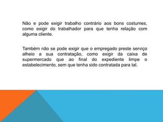 Não e pode exigir trabalho contrário aos bons costumes,
como exigir do trabalhador para que tenha relação com
alguma cliente.
Também não se pode exigir que o empregado preste serviço
alheio a sua contratação, como exigir da caixa de
supermercado que ao final do expediente limpe o
estabelecimento, sem que tenha sido contratada para tal.
 