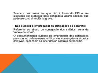 Também nos casos em que não é fornecido EPI e em
situações que o obreiro fosse obrigado a laborar em local que
pudesse contrair moléstia grave.
- Não cumprir o empregador as obrigações do contrato;
Refere-se ao atraso ou sonegação dos salários, seria da
“mora contumaz”.
O descumprimento culposo do empregador das obrigações
previstas no ordenamento jurídico, nas convenções e acordos
coletivos, bem como as inseridas no contrato de trabalho.
 