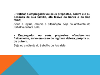 - Praticar o empregador ou seus prepostos, contra ele ou
pessoas de sua família, ato lesivo da honra e da boa
fama;
Seria a injúria, calúnia e difamação, seja no ambiente de
trabalho ou fora dele.
- Empregador ou seus prepostos ofenderem-se
fisicamente, salvo em caso de legítima defesa, própria ou
de outrem.
Seja no ambiente do trabalho ou fora dele.
 