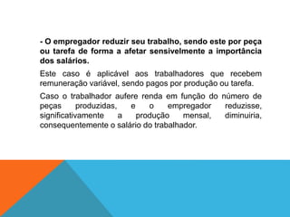 - O empregador reduzir seu trabalho, sendo este por peça
ou tarefa de forma a afetar sensivelmente a importância
dos salários.
Este caso é aplicável aos trabalhadores que recebem
remuneração variável, sendo pagos por produção ou tarefa.
Caso o trabalhador aufere renda em função do número de
peças produzidas, e o empregador reduzisse,
significativamente a produção mensal, diminuiria,
consequentemente o salário do trabalhador.
 