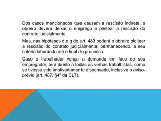 Dos casos mencionados que causem a rescisão indireta, o
obreiro deverá deixar o emprego e pleitear a rescisão do
contrato judicialmente.
Mas, nas hipóteses d e g do art. 483 poderá o obreiro pleitear
a rescisão do contrato judicialmente, permanecendo, a seu
critério laborando até o final do processo.
Caso o trabalhador vença a demanda em face de seu
empregador, terá direito a todas as verbas trabalhistas, como
se tivesse sido imotivadamente dispensado, inclusive o aviso-
prévio (art. 487, §4º da CLT).
 