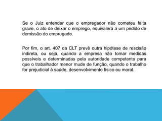 Se o Juiz entender que o empregador não cometeu falta
grave, o ato de deixar o emprego, equivalerá a um pedido de
demissão do empregado.
Por fim, o art. 407 da CLT prevê outra hipótese de rescisão
indireta, ou seja, quando a empresa não tomar medidas
possíveis e determinadas pela autoridade competente para
que o trabalhador menor mude de função, quando o trabalho
for prejudicial à saúde, desenvolvimento físico ou moral.
 