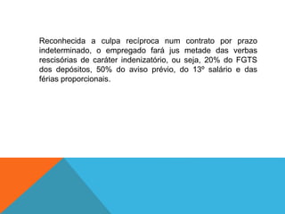 Reconhecida a culpa recíproca num contrato por prazo
indeterminado, o empregado fará jus metade das verbas
rescisórias de caráter indenizatório, ou seja, 20% do FGTS
dos depósitos, 50% do aviso prévio, do 13º salário e das
férias proporcionais.
 