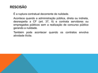 RESCISÃO
É a ruptura contratual decorrente de nulidade.
Acontece quando a administração pública, direta ou indireta,
desrespeita a CF (art. 37, II) e contrata servidores ou
empregados públicos sem a realização de concurso público
gerando a nulidade.
Também pode acontecer quando os contratos envolva
atividade ilícita.
 