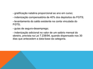 - gratificação natalina proporcional ao ano em curso;
- indenização compensatória de 40% dos depósitos do FGTS;
- levantamento do saldo existente na conta vinculada do
FGTS;
- guias de seguro-desemprego;
- indenização adicional no valor de um salário mensal do
obreiro, prevista na Lei 7.238/94, quando dispensado nos 30
dias que antecedem a data-base da categoria.
 