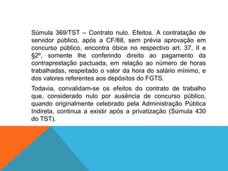 Súmula 369/TST – Contrato nulo. Efeitos. A contratação de
servidor público, após a CF/88, sem prévia aprovação em
concurso público, encontra óbice no respectivo art. 37, II e
§2º, somente lhe conferindo direito ao pagamento da
contraprestação pactuada, em relação ao número de horas
trabalhadas, respeitado o valor da hora do salário mínimo, e
dos valores referentes aos depósitos do FGTS.
Todavia, convalidam-se os efeitos do contrato de trabalho
que, considerado nulo por ausência de concurso público,
quando originalmente celebrado pela Administração Pública
Indireta, continua a existir após a privatização (Súmula 430
do TST).
 