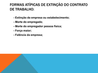 FORMAS ATÍPICAS DE EXTINÇÃO DO CONTRATO
DE TRABALHO:
- Extinção da empresa ou estabelecimento;
- Morte do empregado;
- Morte do empregador pessoa física;
- Força maior;
- Falência da empresa;
 