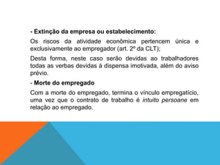 - Extinção da empresa ou estabelecimento:
Os riscos da atividade econômica pertencem única e
exclusivamente ao empregador (art. 2º da CLT);
Desta forma, neste caso serão devidas ao trabalhadores
todas as verbas devidas à dispensa imotivada, além do aviso
prévio.
- Morte do empregado
Com a morte do empregado, termina o vínculo empregatício,
uma vez que o contrato de trabalho é intuito persoane em
relação ao empregado.
 