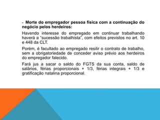 - Morte do empregador pessoa física com a continuação do
negócio pelos herdeiros:
Havendo interesse do empregado em continuar trabalhando
haverá a “sucessão trabalhista”, com efeitos previstos no art. 10
e 448 da CLT.
Porém, é facultado ao empregado resilir o contrato de trabalho,
sem a obrigatoriedade de conceder aviso prévio aos herdeiros
do empregador falecido.
Fará jus a sacar o saldo do FGTS da sua conta, saldo de
salários, férias proporcionais + 1/3, férias integrais + 1/3 e
gratificação natalina proporcional.
 