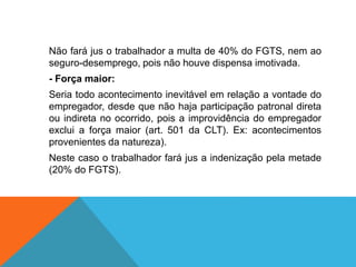 Não fará jus o trabalhador a multa de 40% do FGTS, nem ao
seguro-desemprego, pois não houve dispensa imotivada.
- Força maior:
Seria todo acontecimento inevitável em relação a vontade do
empregador, desde que não haja participação patronal direta
ou indireta no ocorrido, pois a improvidência do empregador
exclui a força maior (art. 501 da CLT). Ex: acontecimentos
provenientes da natureza).
Neste caso o trabalhador fará jus a indenização pela metade
(20% do FGTS).
 