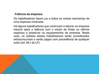 - Falência da empresa:
Os trabalhadores fazem jus a todas as verbas rescisórias de
uma dispensa imotivada.
Há alguns trabalhadores que continuam a laborar na empresa
mesmo após a falência com o intuito de findar os últimos
negócios e preservar os equipamentos da empresa. Neste
caso, os créditos destes trabalhadores serão considerados
extraconcursais e serão pagos com precedência de qualquer
outro (art. 84,I da LF).
 